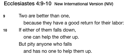 Picture of Bible Verse: Ecclesiastes 4:9-10
"Two are better than one, because they have a good return for their labor: If either of them falls down, one can help the other up. But pity anyone who falls and has no one to help them up."